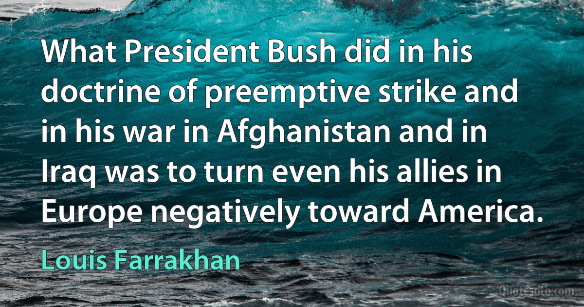 What President Bush did in his doctrine of preemptive strike and in his war in Afghanistan and in Iraq was to turn even his allies in Europe negatively toward America. (Louis Farrakhan)