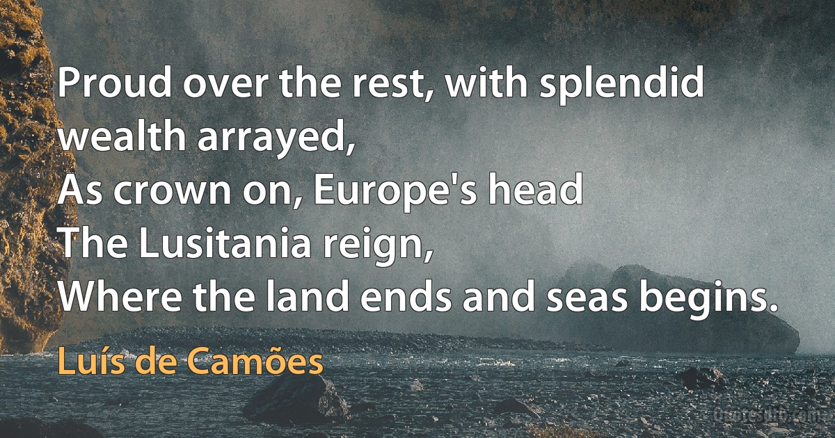 Proud over the rest, with splendid wealth arrayed,
As crown on, Europe's head
The Lusitania reign,
Where the land ends and seas begins. (Luís de Camões)