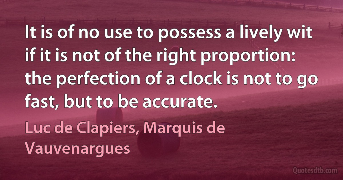 It is of no use to possess a lively wit if it is not of the right proportion: the perfection of a clock is not to go fast, but to be accurate. (Luc de Clapiers, Marquis de Vauvenargues)