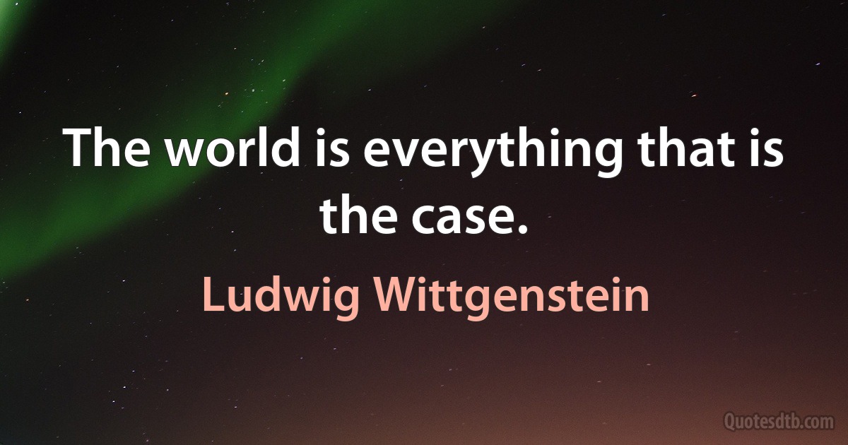 The world is everything that is the case. (Ludwig Wittgenstein)