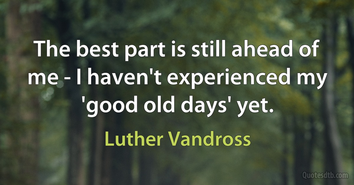 The best part is still ahead of me - I haven't experienced my 'good old days' yet. (Luther Vandross)