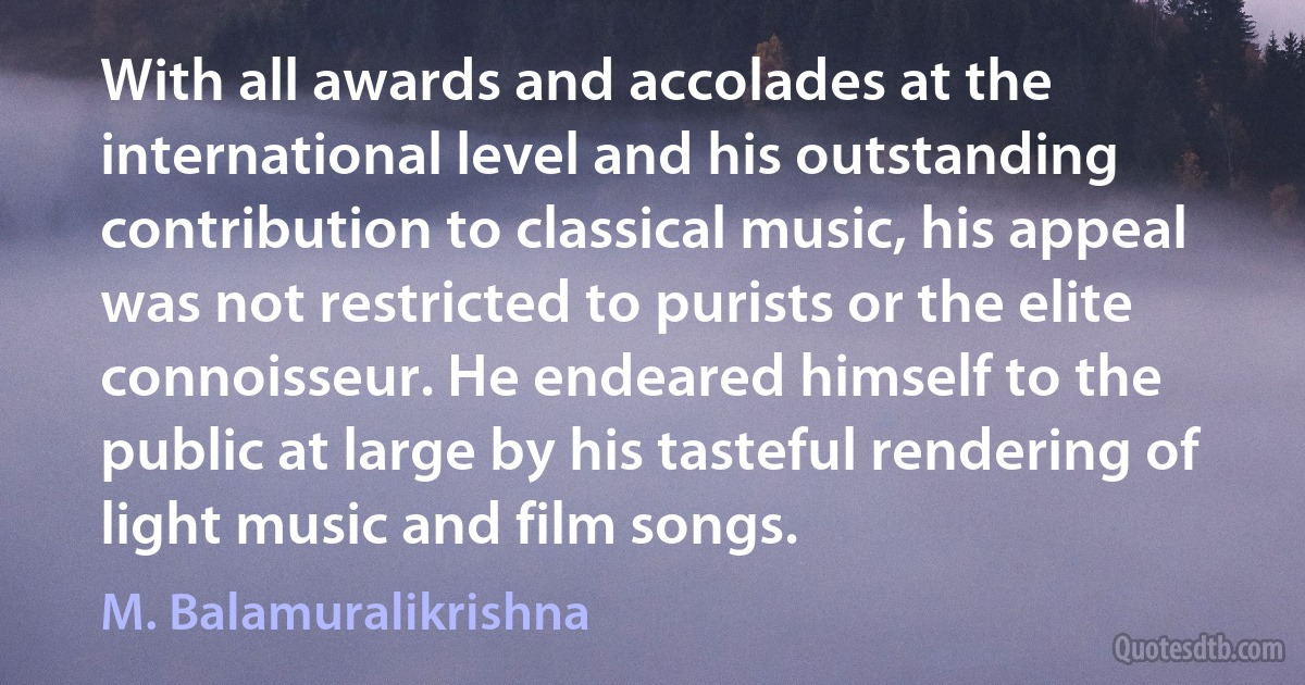 With all awards and accolades at the international level and his outstanding contribution to classical music, his appeal was not restricted to purists or the elite connoisseur. He endeared himself to the public at large by his tasteful rendering of light music and film songs. (M. Balamuralikrishna)