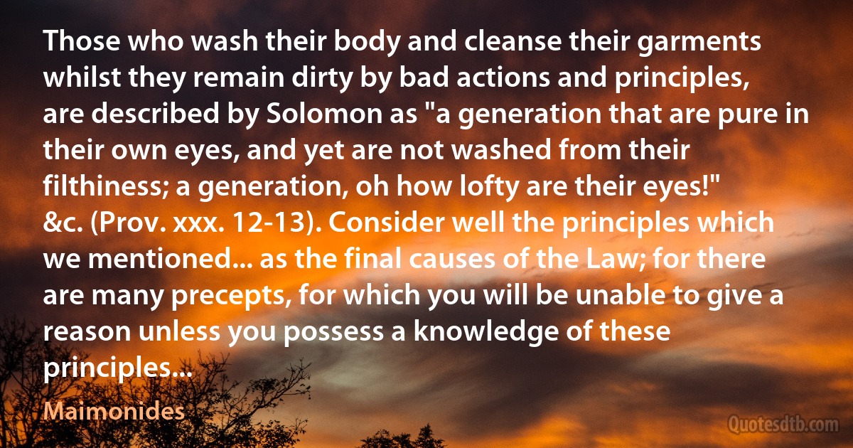 Those who wash their body and cleanse their garments whilst they remain dirty by bad actions and principles, are described by Solomon as "a generation that are pure in their own eyes, and yet are not washed from their filthiness; a generation, oh how lofty are their eyes!" &c. (Prov. xxx. 12-13). Consider well the principles which we mentioned... as the final causes of the Law; for there are many precepts, for which you will be unable to give a reason unless you possess a knowledge of these principles... (Maimonides)