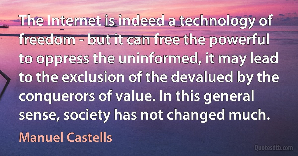 The Internet is indeed a technology of freedom - but it can free the powerful to oppress the uninformed, it may lead to the exclusion of the devalued by the conquerors of value. In this general sense, society has not changed much. (Manuel Castells)