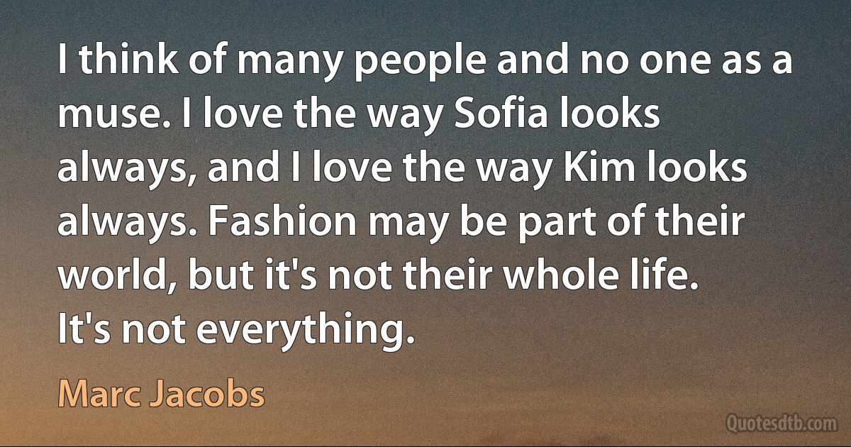 I think of many people and no one as a muse. I love the way Sofia looks always, and I love the way Kim looks always. Fashion may be part of their world, but it's not their whole life. It's not everything. (Marc Jacobs)