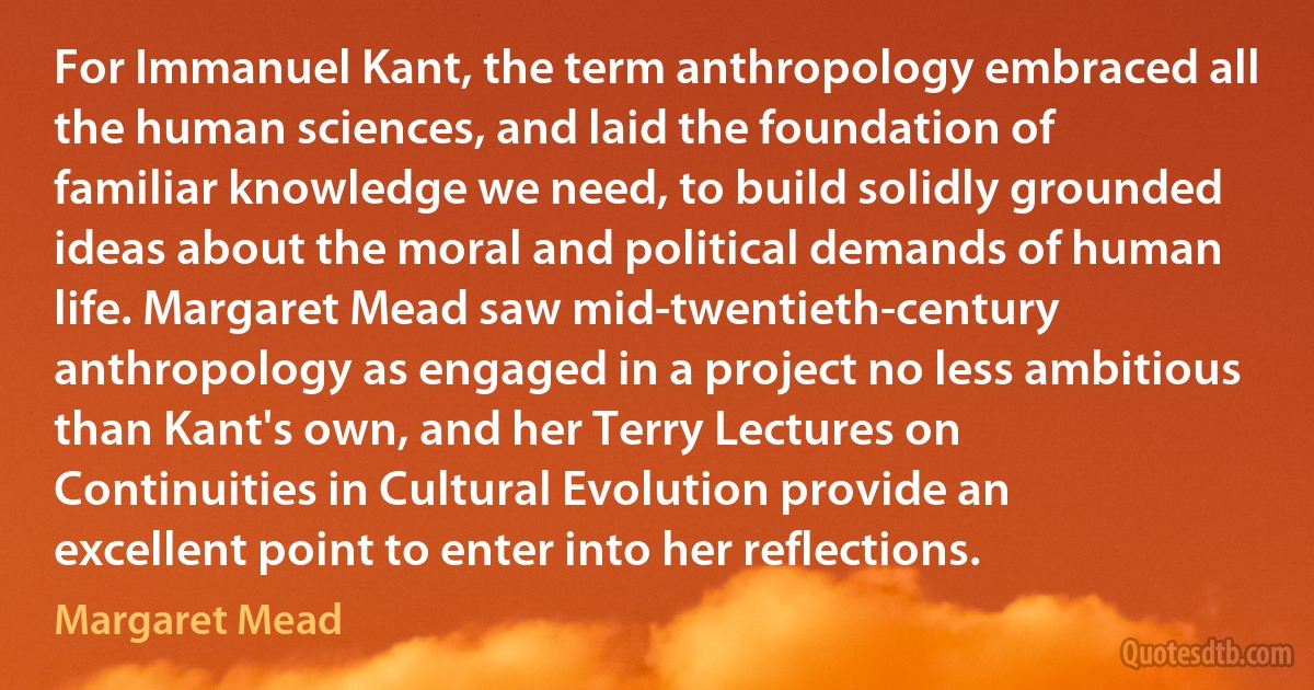 For Immanuel Kant, the term anthropology embraced all the human sciences, and laid the foundation of familiar knowledge we need, to build solidly grounded ideas about the moral and political demands of human life. Margaret Mead saw mid-twentieth-century anthropology as engaged in a project no less ambitious than Kant's own, and her Terry Lectures on Continuities in Cultural Evolution provide an excellent point to enter into her reflections. (Margaret Mead)