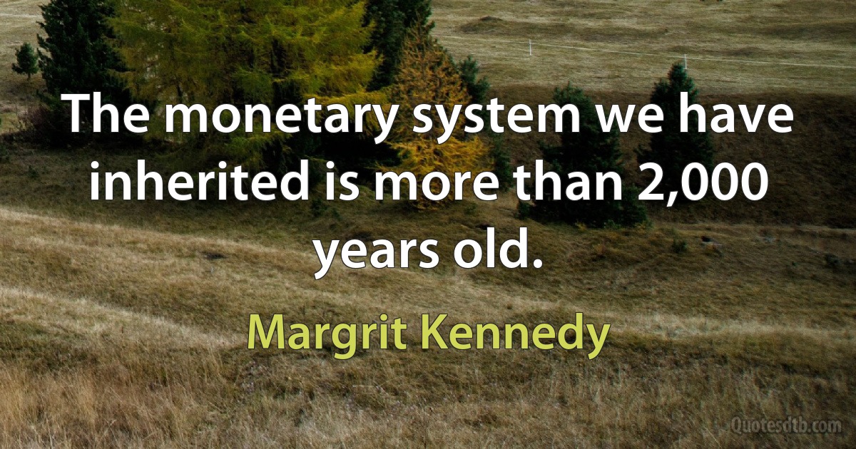 The monetary system we have inherited is more than 2,000 years old. (Margrit Kennedy)