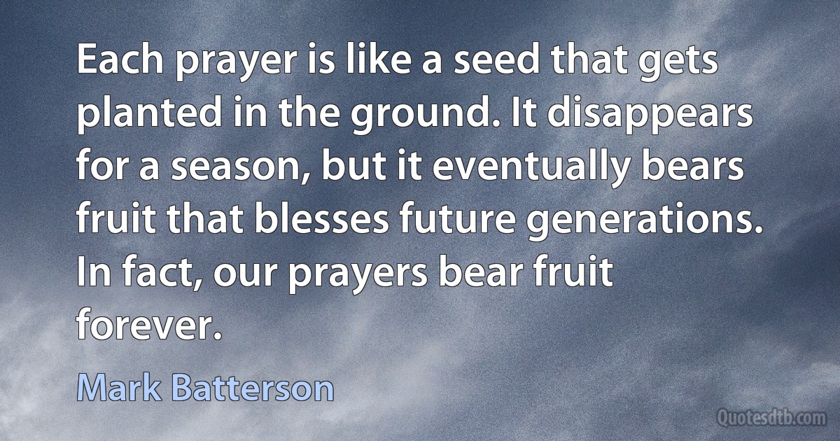 Each prayer is like a seed that gets planted in the ground. It disappears for a season, but it eventually bears fruit that blesses future generations. In fact, our prayers bear fruit forever. (Mark Batterson)