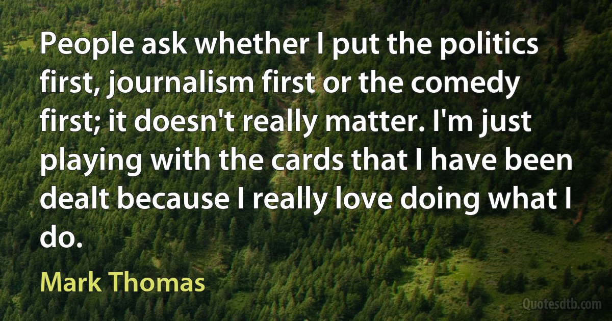 People ask whether I put the politics first, journalism first or the comedy first; it doesn't really matter. I'm just playing with the cards that I have been dealt because I really love doing what I do. (Mark Thomas)