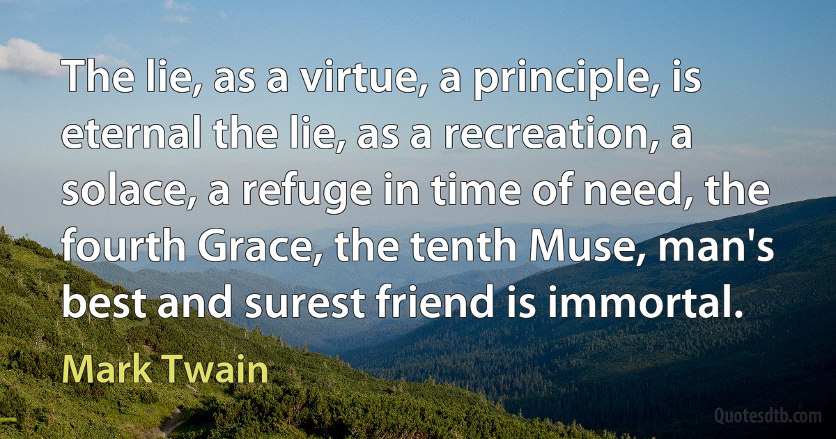 The lie, as a virtue, a principle, is eternal the lie, as a recreation, a solace, a refuge in time of need, the fourth Grace, the tenth Muse, man's best and surest friend is immortal. (Mark Twain)