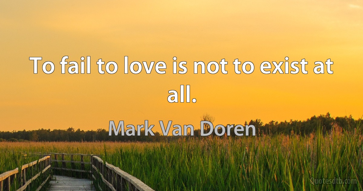 To fail to love is not to exist at all. (Mark Van Doren)