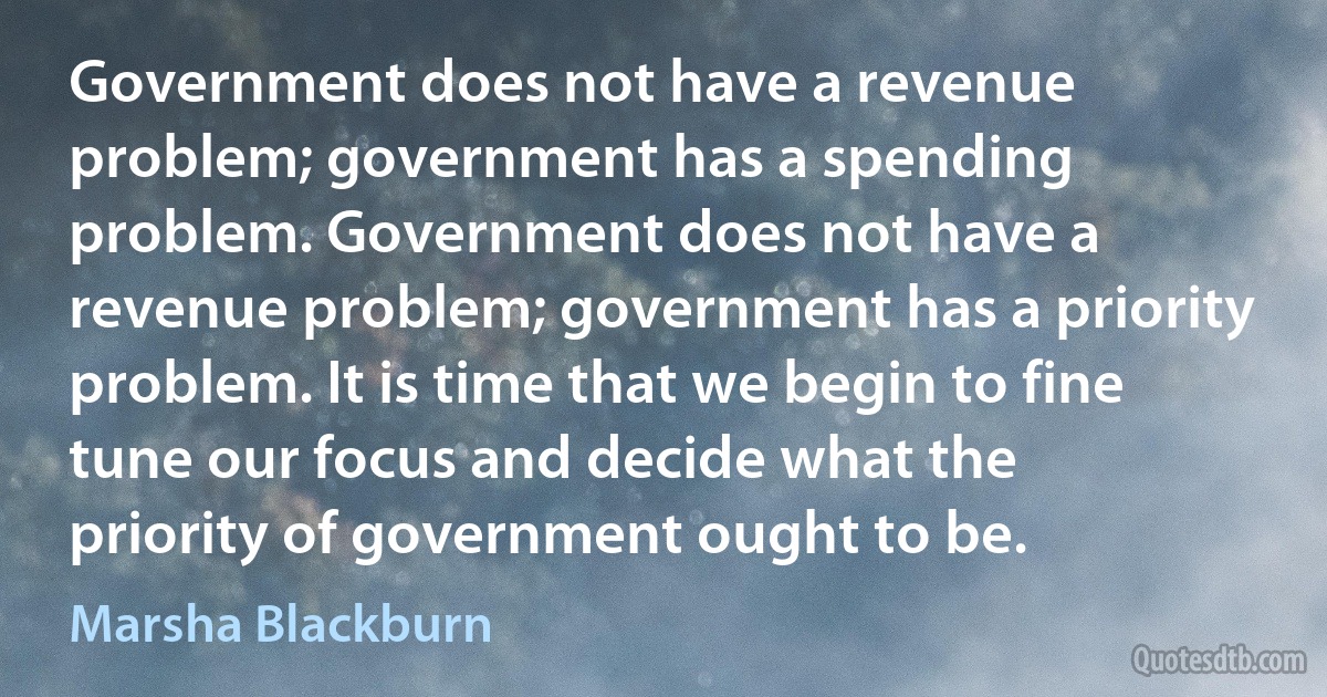 Government does not have a revenue problem; government has a spending problem. Government does not have a revenue problem; government has a priority problem. It is time that we begin to fine tune our focus and decide what the priority of government ought to be. (Marsha Blackburn)