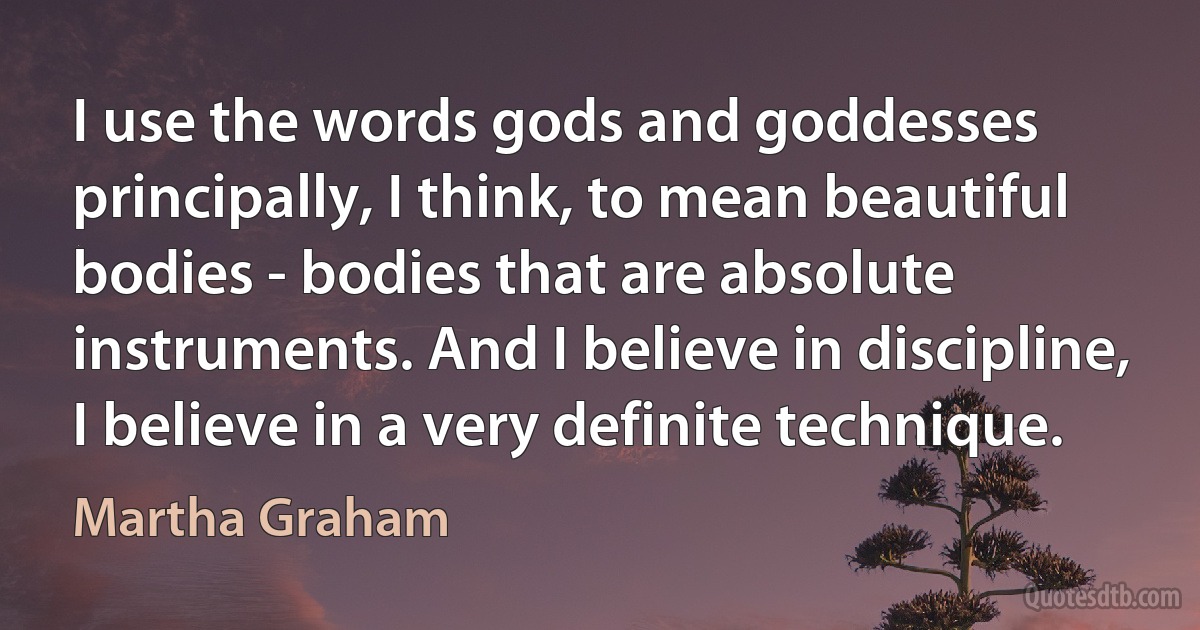 I use the words gods and goddesses principally, I think, to mean beautiful bodies - bodies that are absolute instruments. And I believe in discipline, I believe in a very definite technique. (Martha Graham)