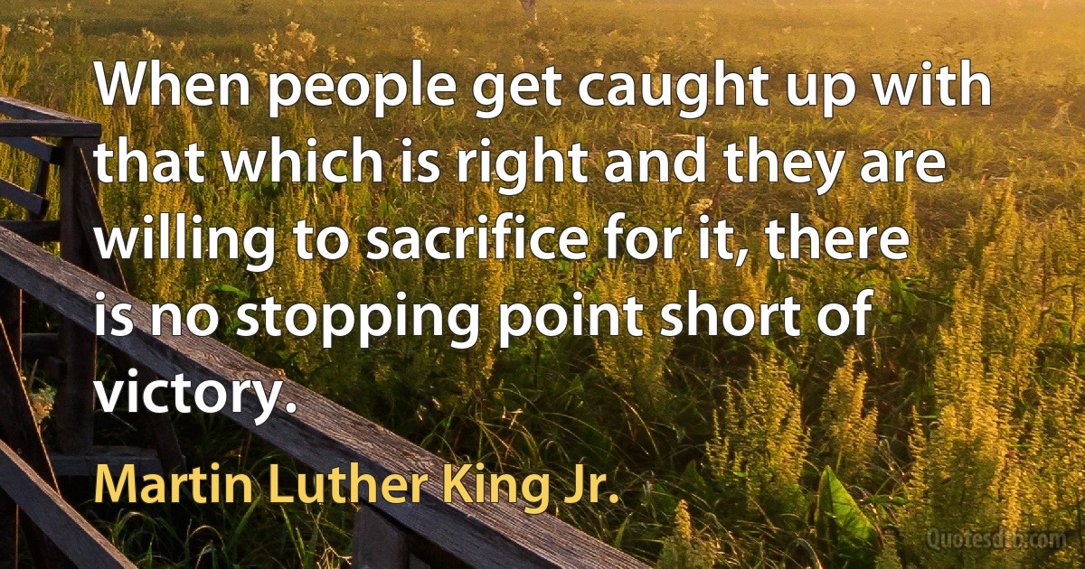 When people get caught up with that which is right and they are willing to sacrifice for it, there is no stopping point short of victory. (Martin Luther King Jr.)