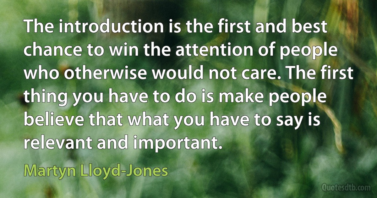 The introduction is the first and best chance to win the attention of people who otherwise would not care. The first thing you have to do is make people believe that what you have to say is relevant and important. (Martyn Lloyd-Jones)