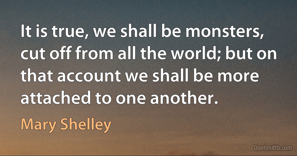 It is true, we shall be monsters, cut off from all the world; but on that account we shall be more attached to one another. (Mary Shelley)