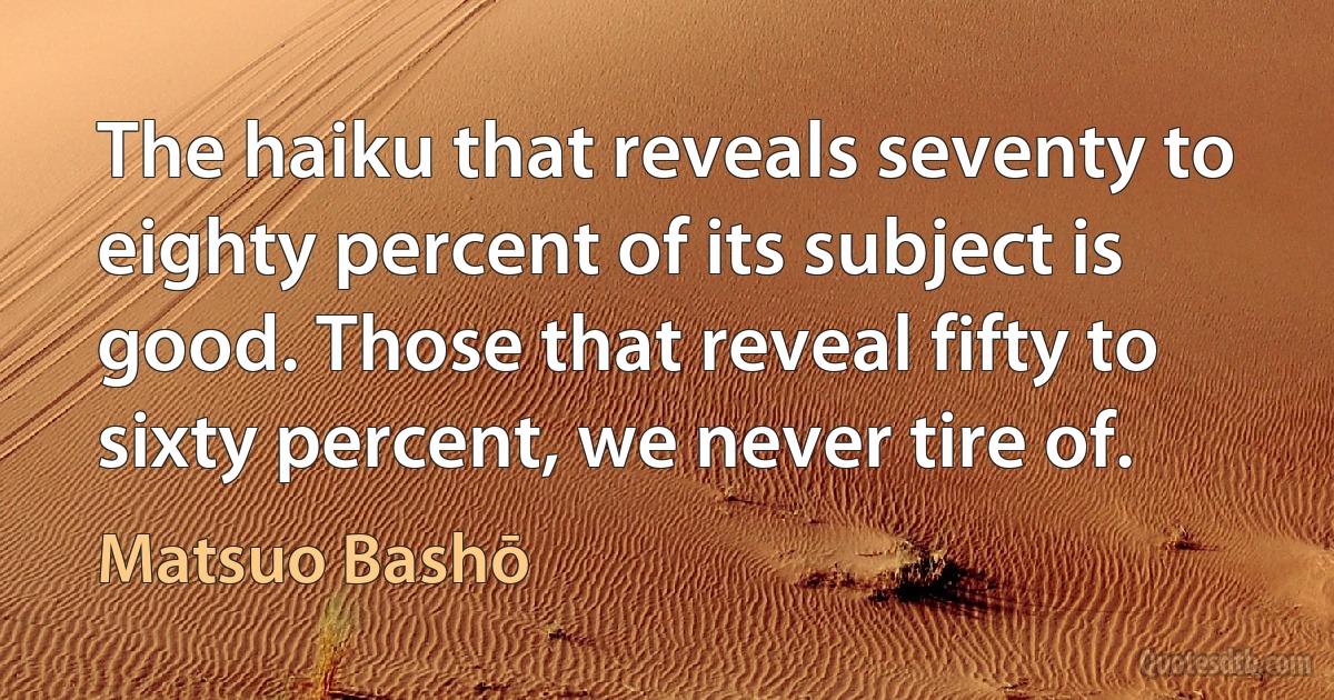 The haiku that reveals seventy to eighty percent of its subject is good. Those that reveal fifty to sixty percent, we never tire of. (Matsuo Bashō)