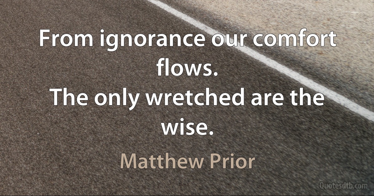 From ignorance our comfort flows.
The only wretched are the wise. (Matthew Prior)