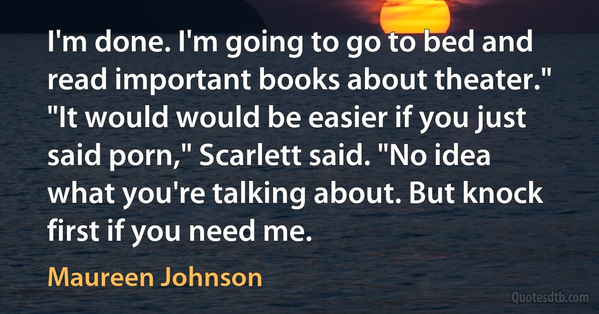 I'm done. I'm going to go to bed and read important books about theater." "It would would be easier if you just said porn," Scarlett said. "No idea what you're talking about. But knock first if you need me. (Maureen Johnson)