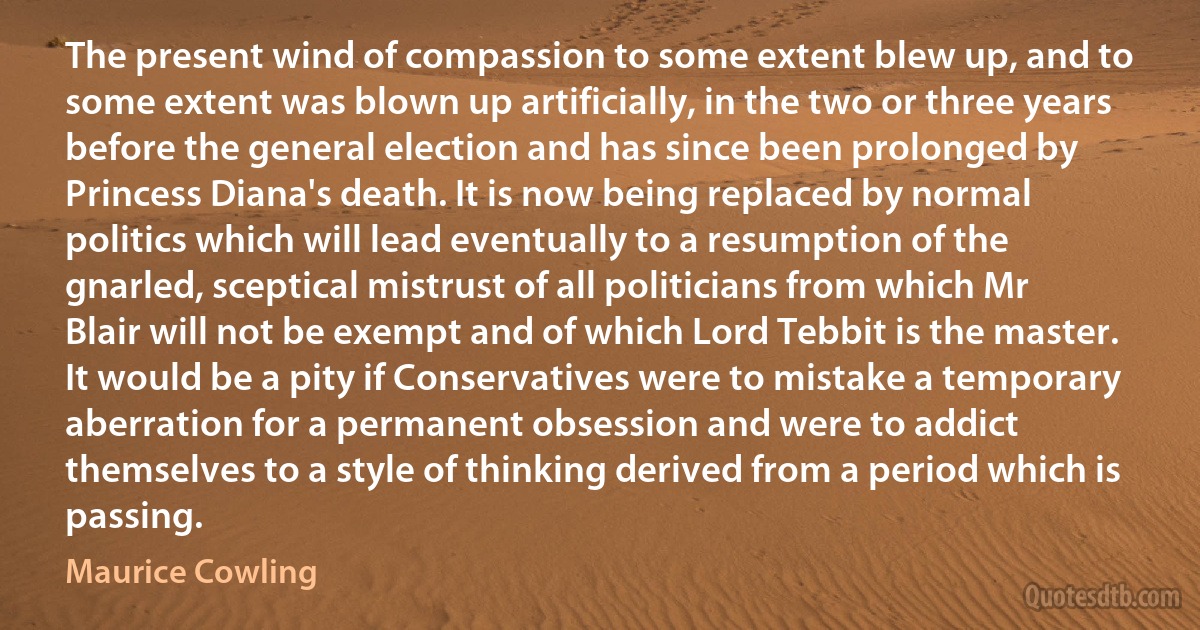 The present wind of compassion to some extent blew up, and to some extent was blown up artificially, in the two or three years before the general election and has since been prolonged by Princess Diana's death. It is now being replaced by normal politics which will lead eventually to a resumption of the gnarled, sceptical mistrust of all politicians from which Mr Blair will not be exempt and of which Lord Tebbit is the master. It would be a pity if Conservatives were to mistake a temporary aberration for a permanent obsession and were to addict themselves to a style of thinking derived from a period which is passing. (Maurice Cowling)