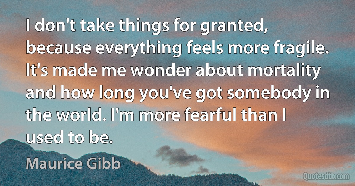 I don't take things for granted, because everything feels more fragile. It's made me wonder about mortality and how long you've got somebody in the world. I'm more fearful than I used to be. (Maurice Gibb)