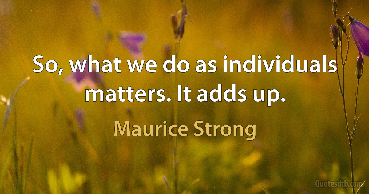 So, what we do as individuals matters. It adds up. (Maurice Strong)