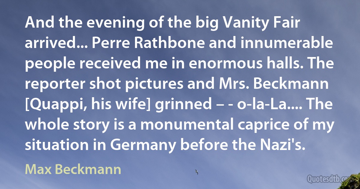 And the evening of the big Vanity Fair arrived... Perre Rathbone and innumerable people received me in enormous halls. The reporter shot pictures and Mrs. Beckmann [Quappi, his wife] grinned – - o-la-La.... The whole story is a monumental caprice of my situation in Germany before the Nazi's. (Max Beckmann)