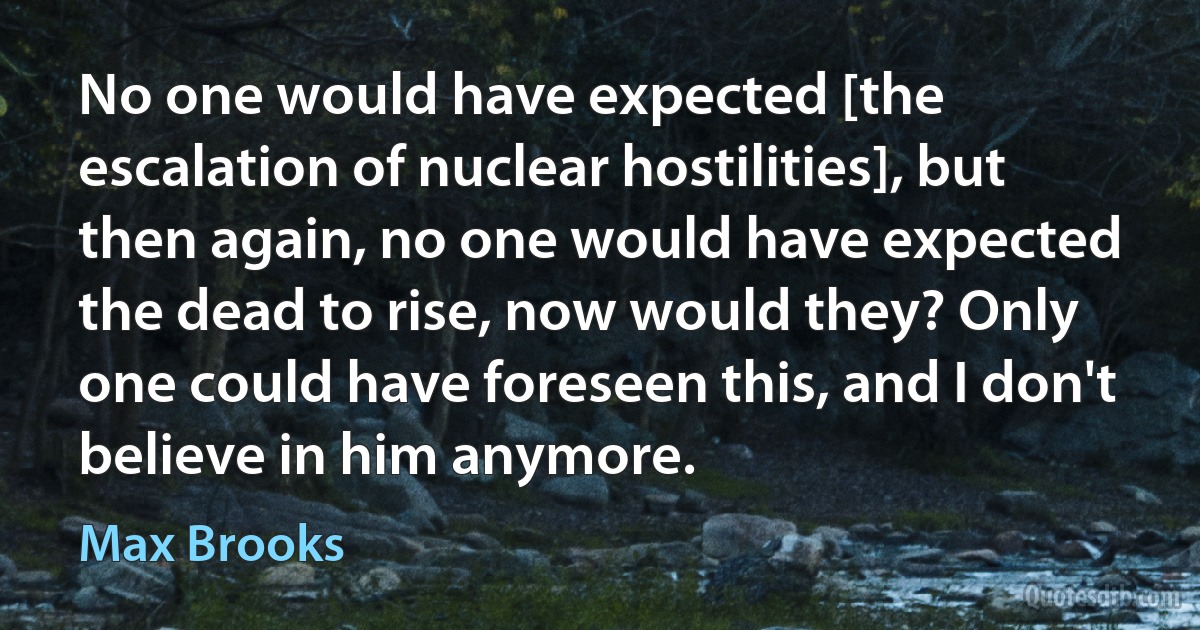 No one would have expected [the escalation of nuclear hostilities], but then again, no one would have expected the dead to rise, now would they? Only one could have foreseen this, and I don't believe in him anymore. (Max Brooks)