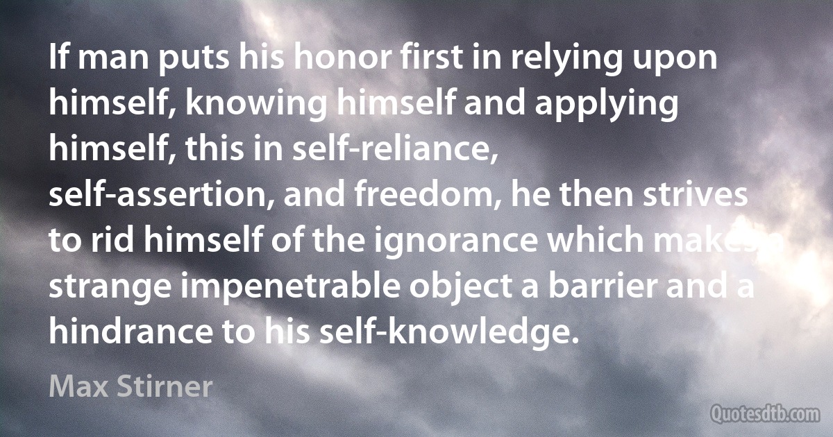 If man puts his honor first in relying upon himself, knowing himself and applying himself, this in self-reliance, self-assertion, and freedom, he then strives to rid himself of the ignorance which makes a strange impenetrable object a barrier and a hindrance to his self-knowledge. (Max Stirner)