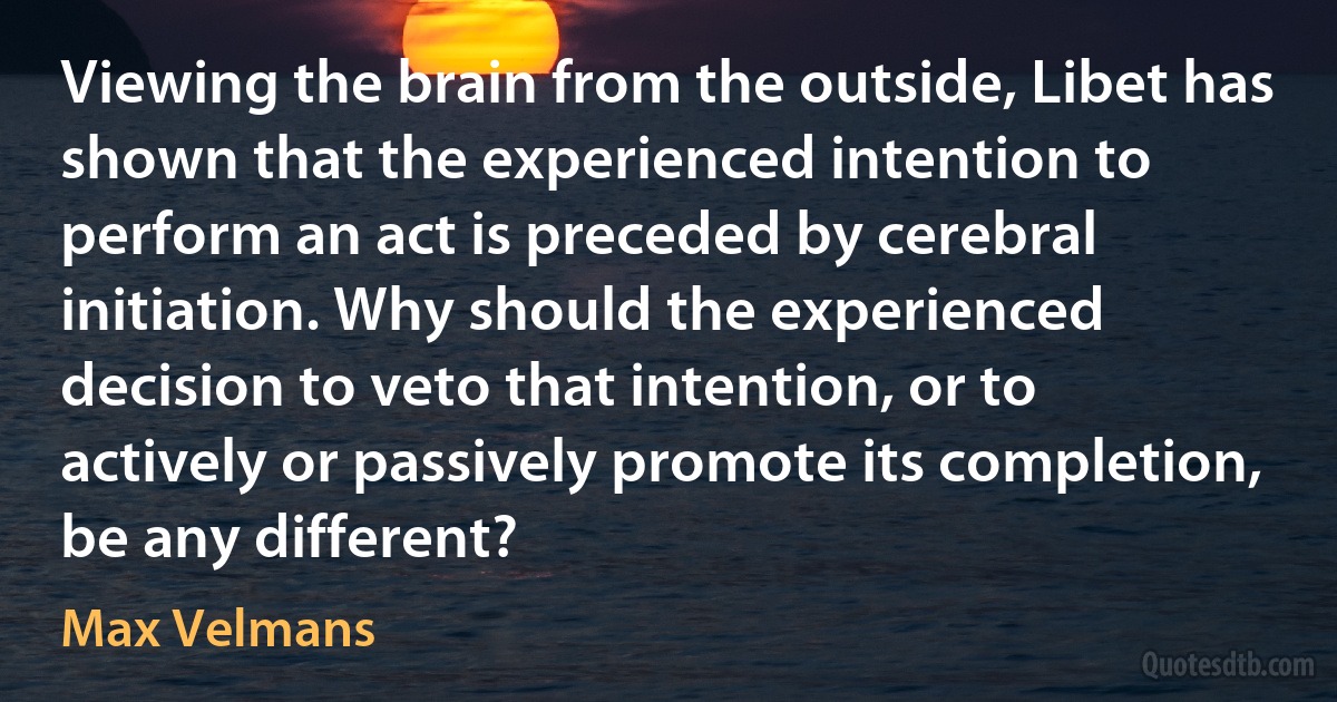 Viewing the brain from the outside, Libet has shown that the experienced intention to perform an act is preceded by cerebral initiation. Why should the experienced decision to veto that intention, or to actively or passively promote its completion, be any different? (Max Velmans)