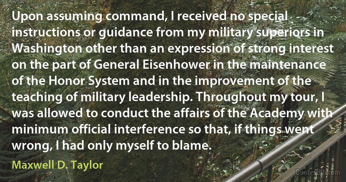 Upon assuming command, I received no special instructions or guidance from my military superiors in Washington other than an expression of strong interest on the part of General Eisenhower in the maintenance of the Honor System and in the improvement of the teaching of military leadership. Throughout my tour, I was allowed to conduct the affairs of the Academy with minimum official interference so that, if things went wrong, I had only myself to blame. (Maxwell D. Taylor)