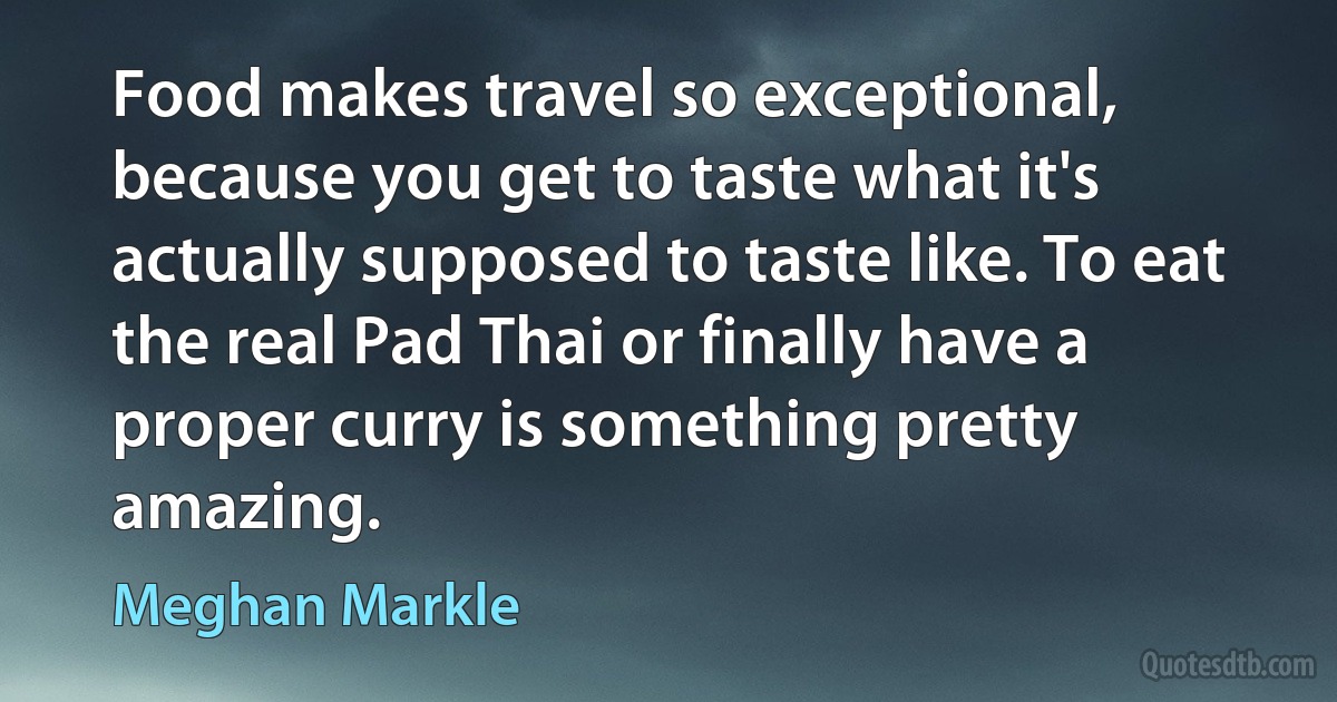 Food makes travel so exceptional, because you get to taste what it's actually supposed to taste like. To eat the real Pad Thai or finally have a proper curry is something pretty amazing. (Meghan Markle)