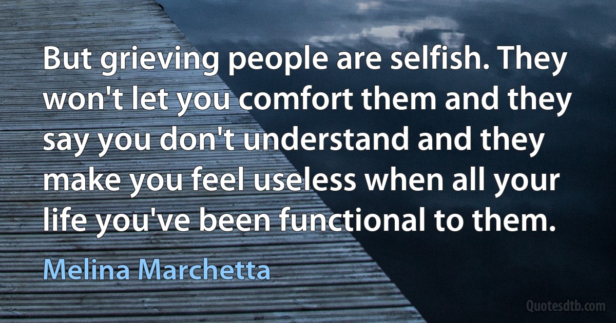 But grieving people are selfish. They won't let you comfort them and they say you don't understand and they make you feel useless when all your life you've been functional to them. (Melina Marchetta)