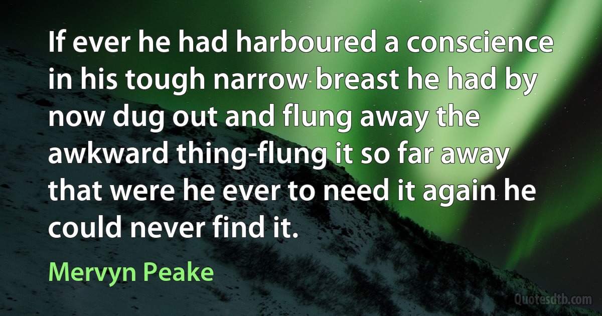 If ever he had harboured a conscience in his tough narrow breast he had by now dug out and flung away the awkward thing-flung it so far away that were he ever to need it again he could never find it. (Mervyn Peake)