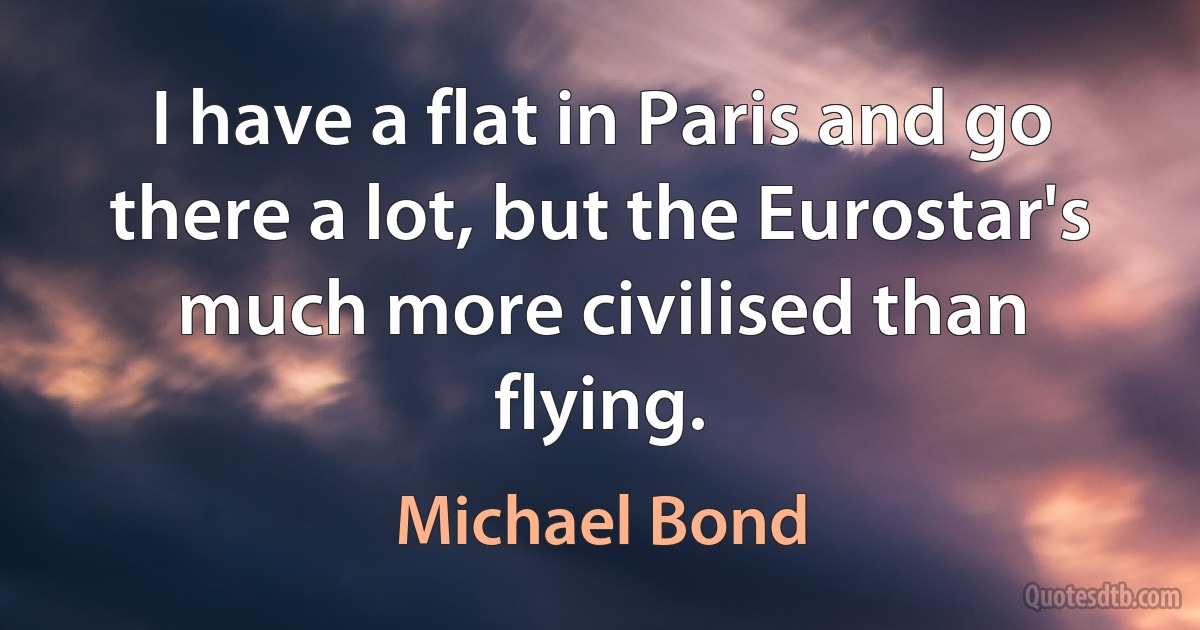 I have a flat in Paris and go there a lot, but the Eurostar's much more civilised than flying. (Michael Bond)