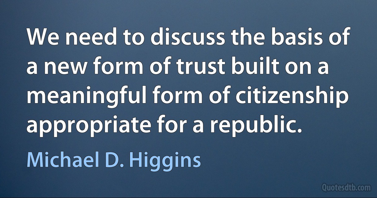 We need to discuss the basis of a new form of trust built on a meaningful form of citizenship appropriate for a republic. (Michael D. Higgins)