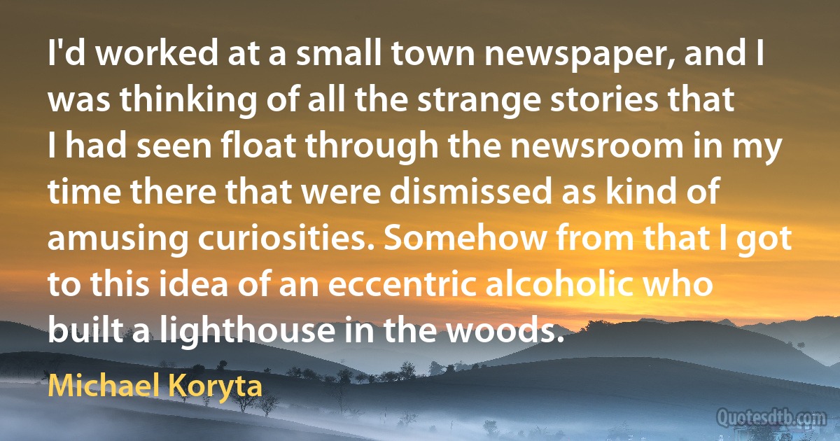 I'd worked at a small town newspaper, and I was thinking of all the strange stories that I had seen float through the newsroom in my time there that were dismissed as kind of amusing curiosities. Somehow from that I got to this idea of an eccentric alcoholic who built a lighthouse in the woods. (Michael Koryta)