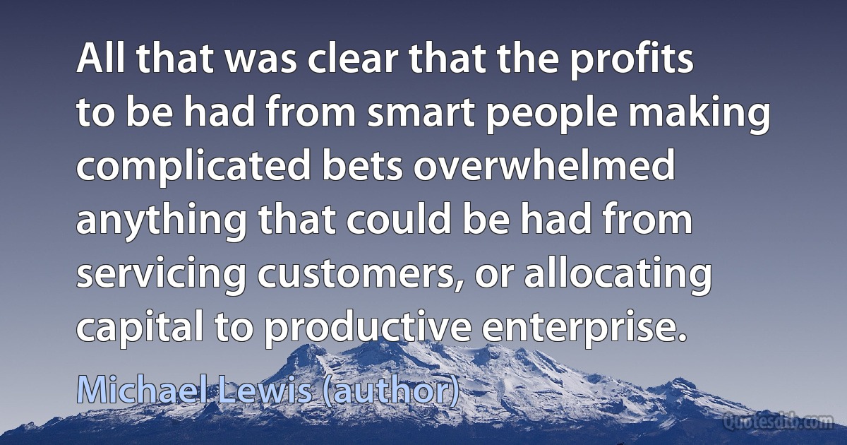 All that was clear that the profits to be had from smart people making complicated bets overwhelmed anything that could be had from servicing customers, or allocating capital to productive enterprise. (Michael Lewis (author))