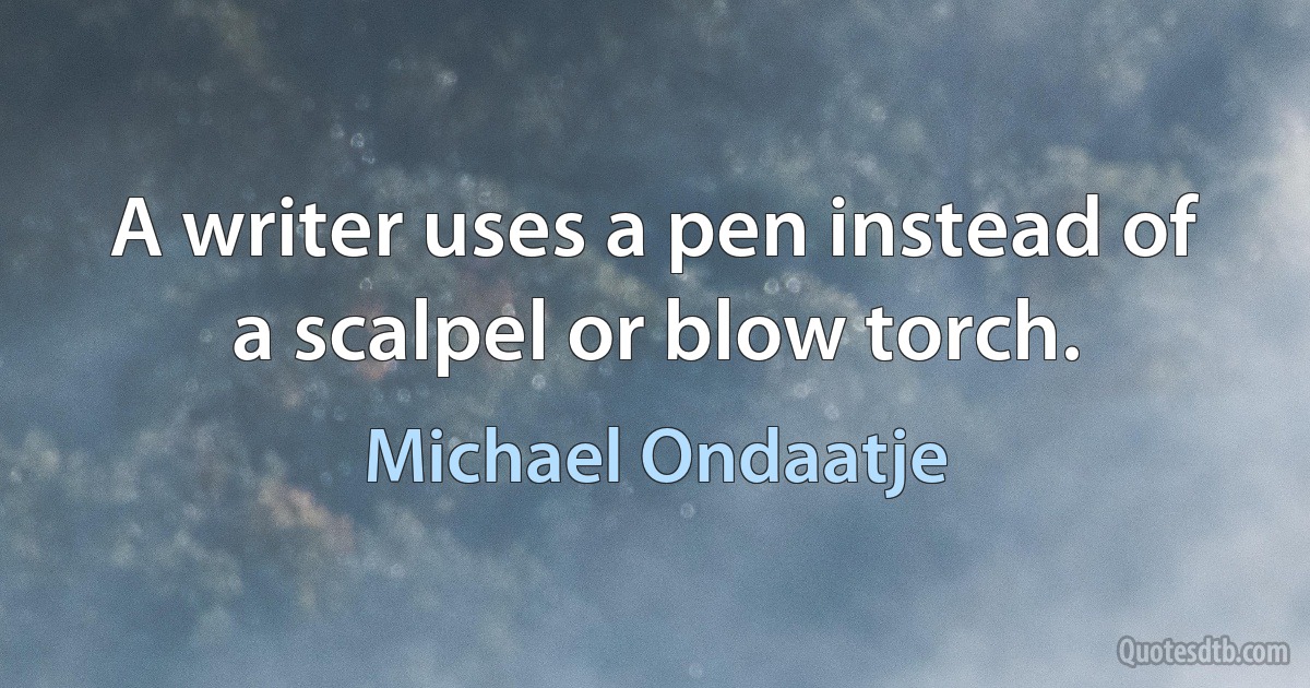 A writer uses a pen instead of a scalpel or blow torch. (Michael Ondaatje)