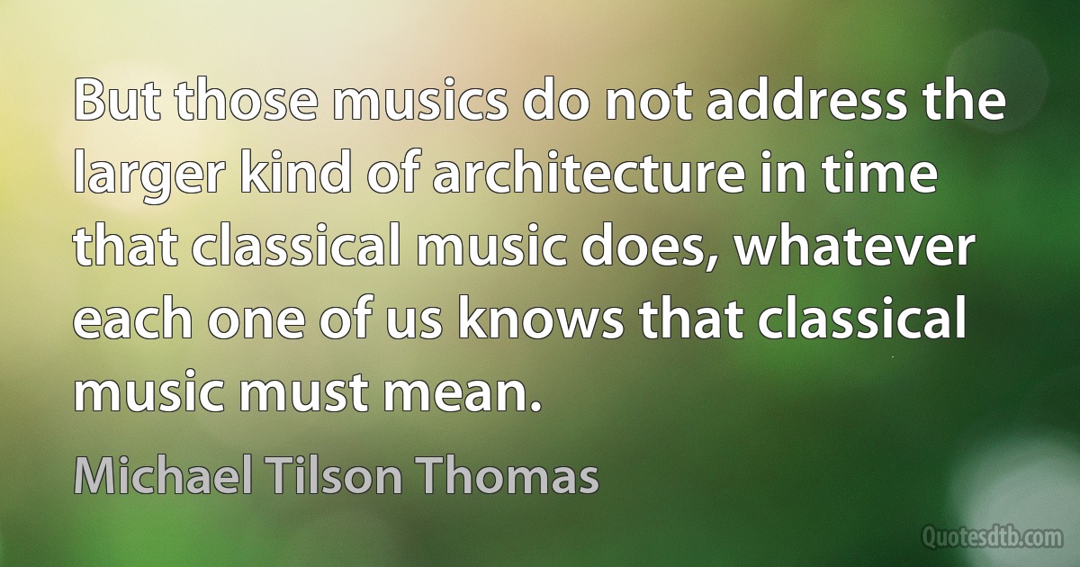 But those musics do not address the larger kind of architecture in time that classical music does, whatever each one of us knows that classical music must mean. (Michael Tilson Thomas)