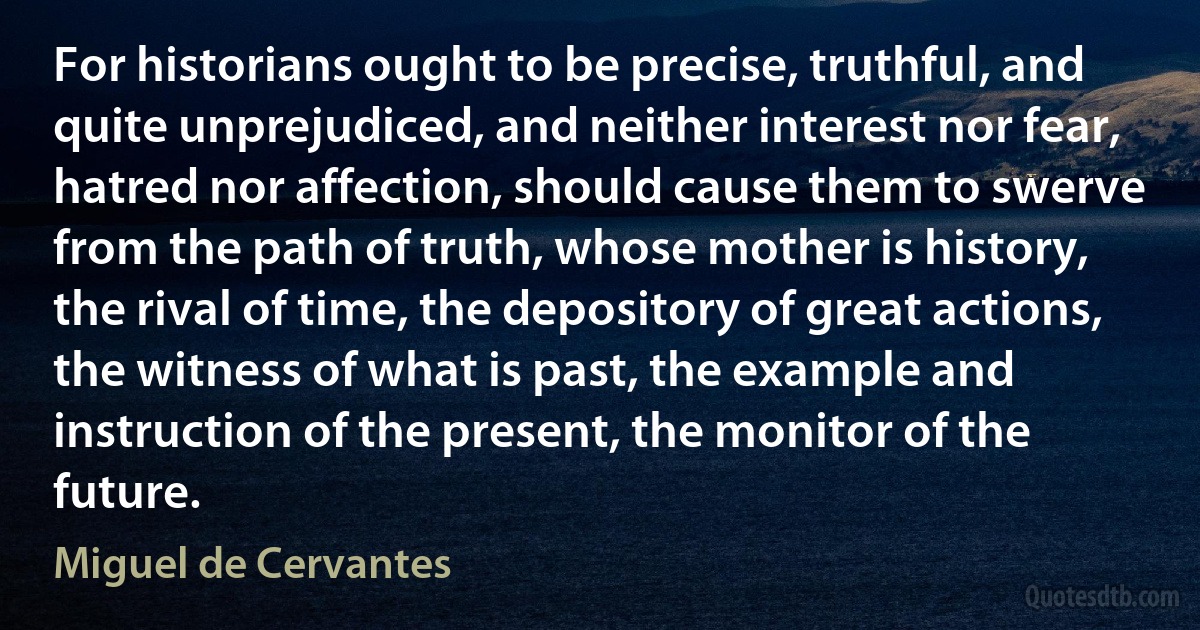 For historians ought to be precise, truthful, and quite unprejudiced, and neither interest nor fear, hatred nor affection, should cause them to swerve from the path of truth, whose mother is history, the rival of time, the depository of great actions, the witness of what is past, the example and instruction of the present, the monitor of the future. (Miguel de Cervantes)