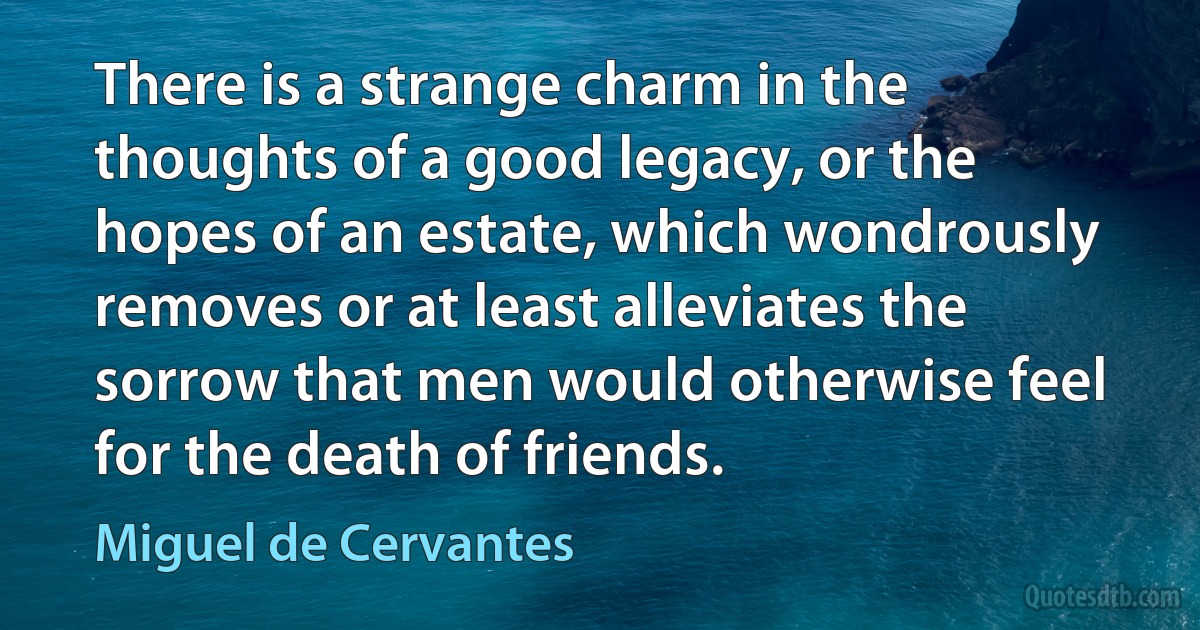 There is a strange charm in the thoughts of a good legacy, or the hopes of an estate, which wondrously removes or at least alleviates the sorrow that men would otherwise feel for the death of friends. (Miguel de Cervantes)