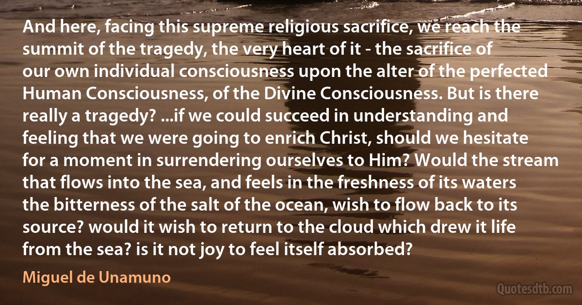 And here, facing this supreme religious sacrifice, we reach the summit of the tragedy, the very heart of it - the sacrifice of our own individual consciousness upon the alter of the perfected Human Consciousness, of the Divine Consciousness. But is there really a tragedy? ...if we could succeed in understanding and feeling that we were going to enrich Christ, should we hesitate for a moment in surrendering ourselves to Him? Would the stream that flows into the sea, and feels in the freshness of its waters the bitterness of the salt of the ocean, wish to flow back to its source? would it wish to return to the cloud which drew it life from the sea? is it not joy to feel itself absorbed? (Miguel de Unamuno)