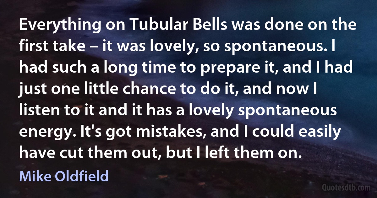 Everything on Tubular Bells was done on the first take – it was lovely, so spontaneous. I had such a long time to prepare it, and I had just one little chance to do it, and now I listen to it and it has a lovely spontaneous energy. It's got mistakes, and I could easily have cut them out, but I left them on. (Mike Oldfield)