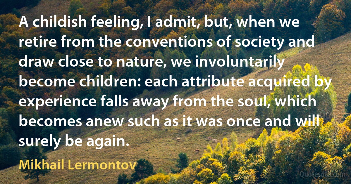 A childish feeling, I admit, but, when we retire from the conventions of society and draw close to nature, we involuntarily become children: each attribute acquired by experience falls away from the soul, which becomes anew such as it was once and will surely be again. (Mikhail Lermontov)