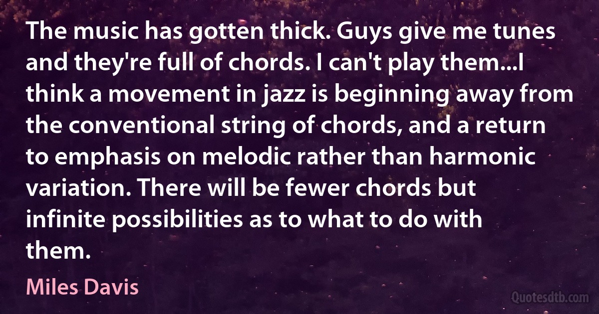 The music has gotten thick. Guys give me tunes and they're full of chords. I can't play them...I think a movement in jazz is beginning away from the conventional string of chords, and a return to emphasis on melodic rather than harmonic variation. There will be fewer chords but infinite possibilities as to what to do with them. (Miles Davis)