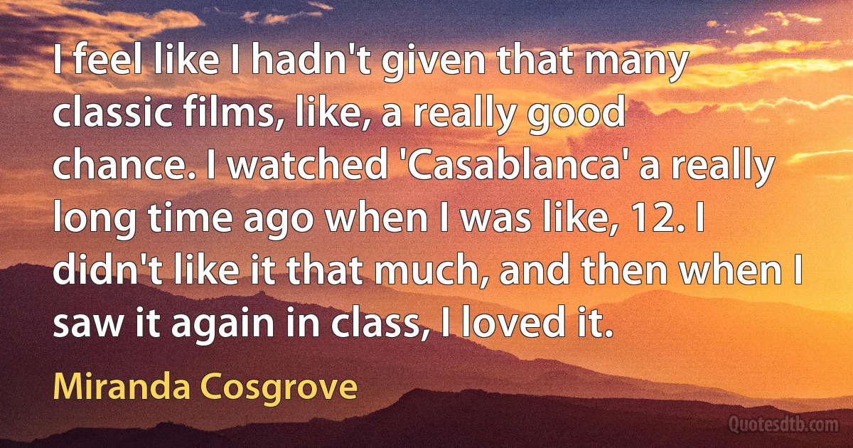 I feel like I hadn't given that many classic films, like, a really good chance. I watched 'Casablanca' a really long time ago when I was like, 12. I didn't like it that much, and then when I saw it again in class, I loved it. (Miranda Cosgrove)