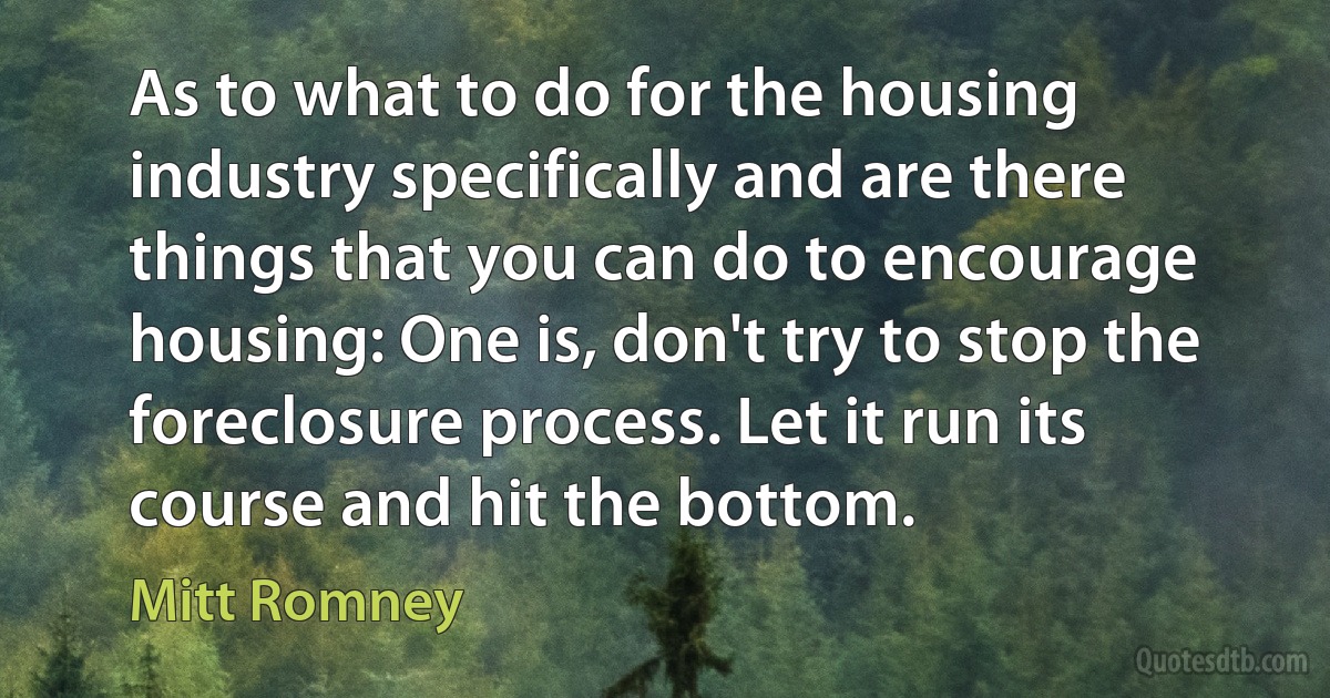 As to what to do for the housing industry specifically and are there things that you can do to encourage housing: One is, don't try to stop the foreclosure process. Let it run its course and hit the bottom. (Mitt Romney)