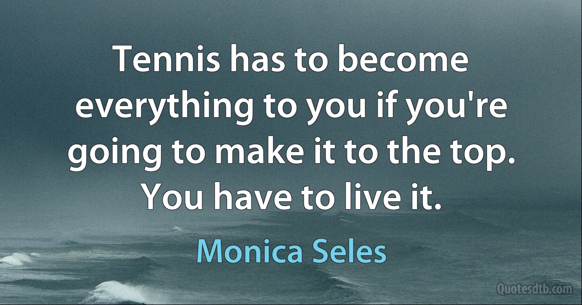 Tennis has to become everything to you if you're going to make it to the top. You have to live it. (Monica Seles)