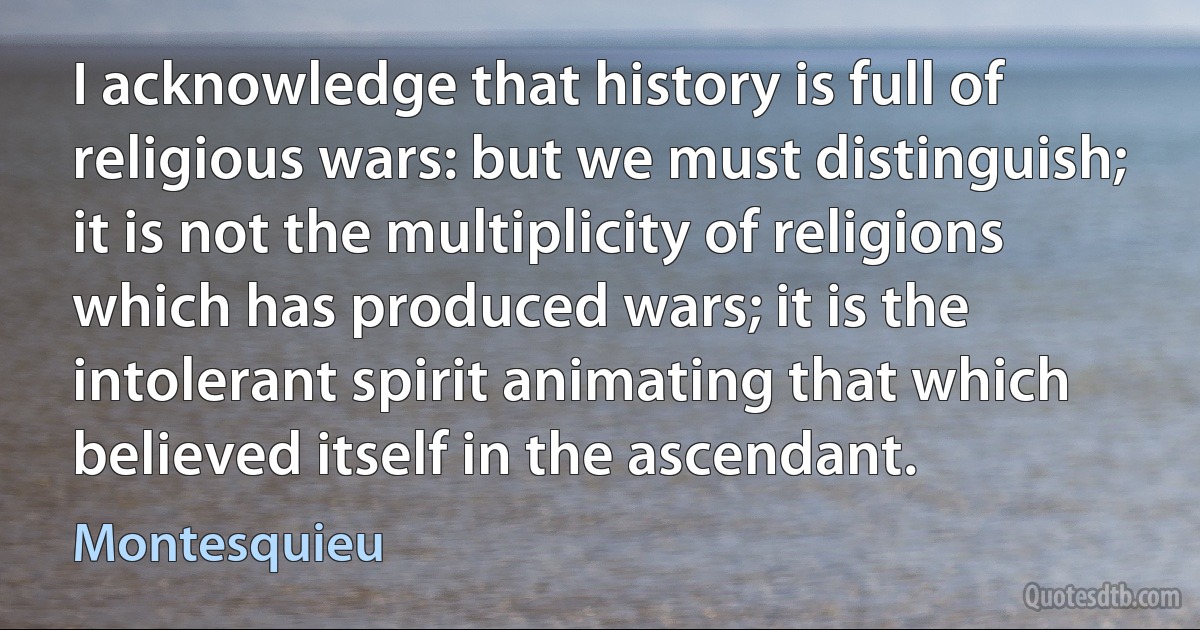 I acknowledge that history is full of religious wars: but we must distinguish; it is not the multiplicity of religions which has produced wars; it is the intolerant spirit animating that which believed itself in the ascendant. (Montesquieu)